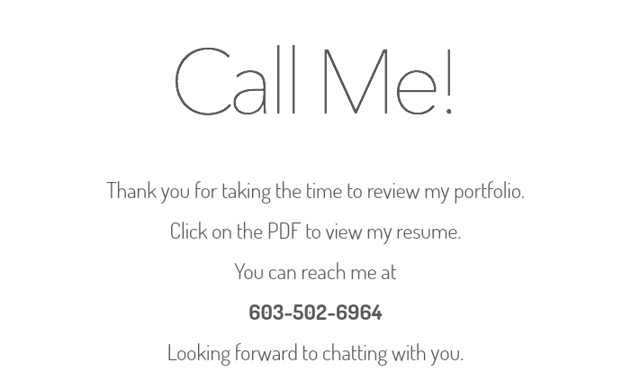 Call Me! Thank you for taking the time to review my portfolio. Click on the PDF to view my resume. You can reach me at 603-502-6964 Looking forward to chatting with you.